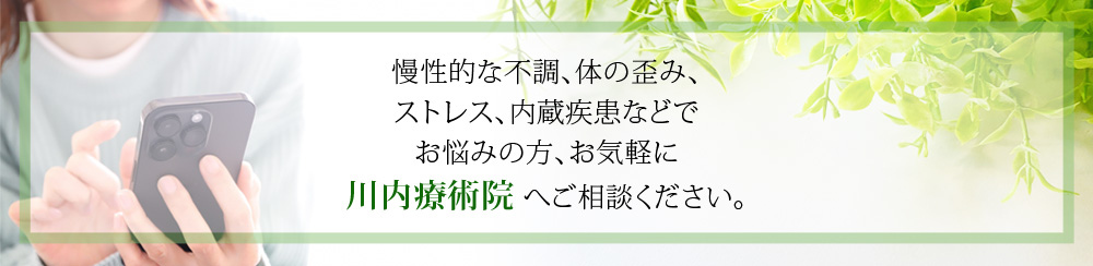 慢性的な不調、体の歪み、 ストレス、内蔵疾患などで お悩みの方、お気軽に 川内療術院 へご相談ください。
